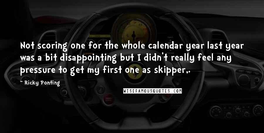 Ricky Ponting Quotes: Not scoring one for the whole calendar year last year was a bit disappointing but I didn't really feel any pressure to get my first one as skipper,.