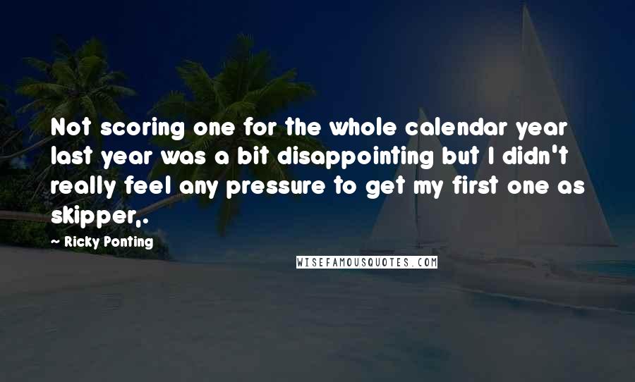 Ricky Ponting Quotes: Not scoring one for the whole calendar year last year was a bit disappointing but I didn't really feel any pressure to get my first one as skipper,.