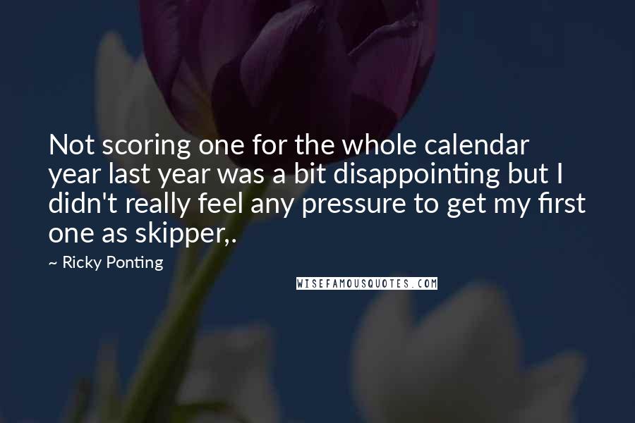 Ricky Ponting Quotes: Not scoring one for the whole calendar year last year was a bit disappointing but I didn't really feel any pressure to get my first one as skipper,.