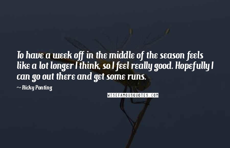 Ricky Ponting Quotes: To have a week off in the middle of the season feels like a lot longer I think, so I feel really good. Hopefully I can go out there and get some runs.