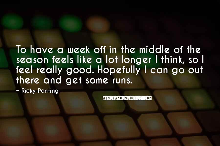 Ricky Ponting Quotes: To have a week off in the middle of the season feels like a lot longer I think, so I feel really good. Hopefully I can go out there and get some runs.