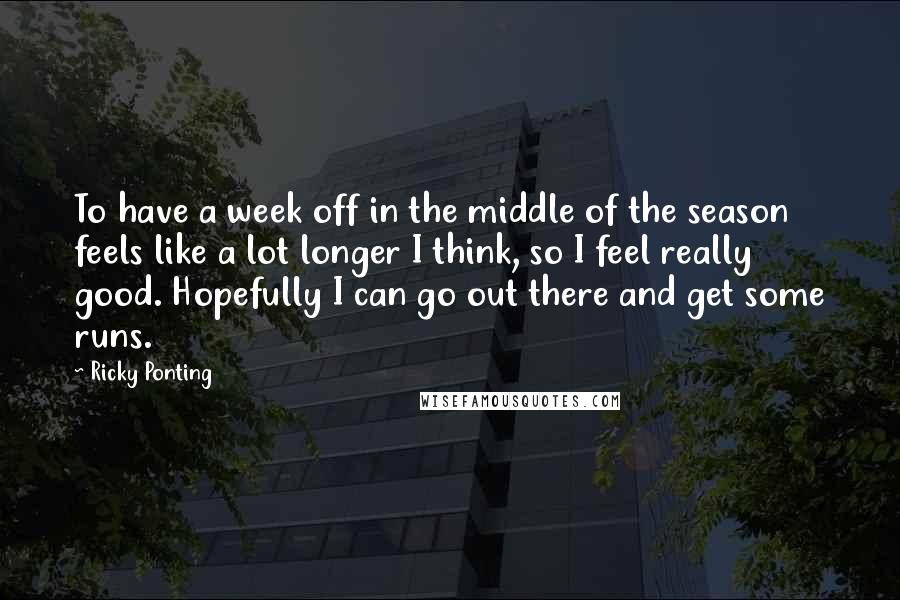 Ricky Ponting Quotes: To have a week off in the middle of the season feels like a lot longer I think, so I feel really good. Hopefully I can go out there and get some runs.