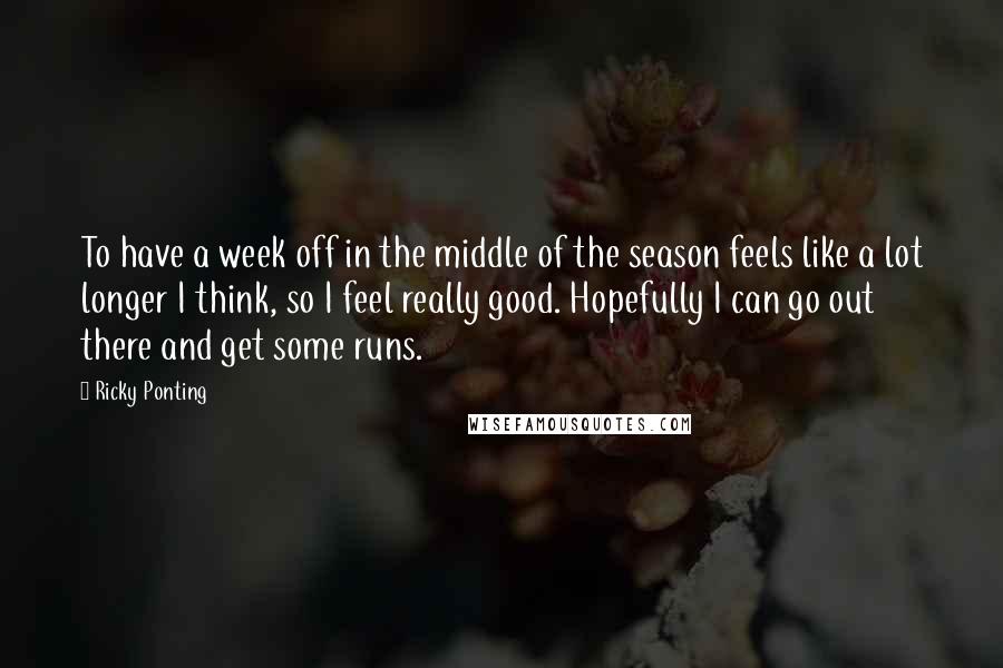 Ricky Ponting Quotes: To have a week off in the middle of the season feels like a lot longer I think, so I feel really good. Hopefully I can go out there and get some runs.