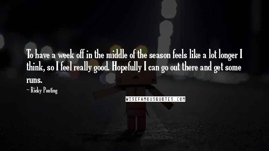 Ricky Ponting Quotes: To have a week off in the middle of the season feels like a lot longer I think, so I feel really good. Hopefully I can go out there and get some runs.