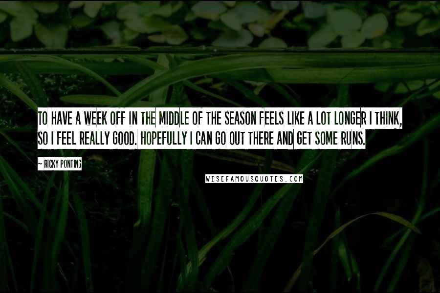 Ricky Ponting Quotes: To have a week off in the middle of the season feels like a lot longer I think, so I feel really good. Hopefully I can go out there and get some runs.