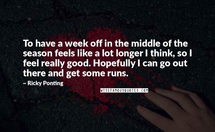 Ricky Ponting Quotes: To have a week off in the middle of the season feels like a lot longer I think, so I feel really good. Hopefully I can go out there and get some runs.