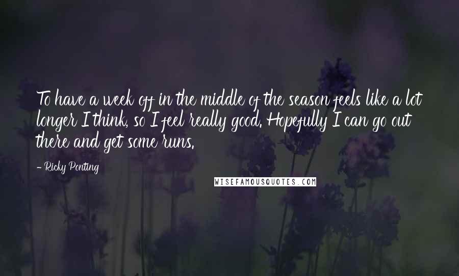 Ricky Ponting Quotes: To have a week off in the middle of the season feels like a lot longer I think, so I feel really good. Hopefully I can go out there and get some runs.