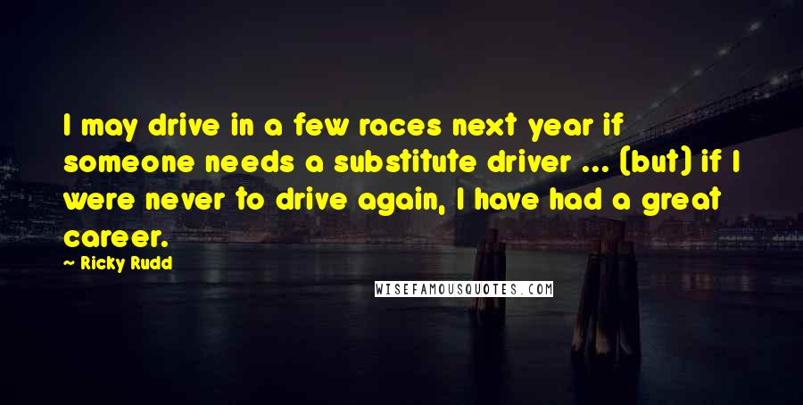 Ricky Rudd Quotes: I may drive in a few races next year if someone needs a substitute driver ... (but) if I were never to drive again, I have had a great career.