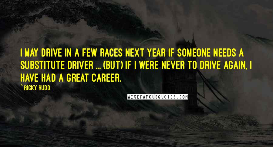 Ricky Rudd Quotes: I may drive in a few races next year if someone needs a substitute driver ... (but) if I were never to drive again, I have had a great career.