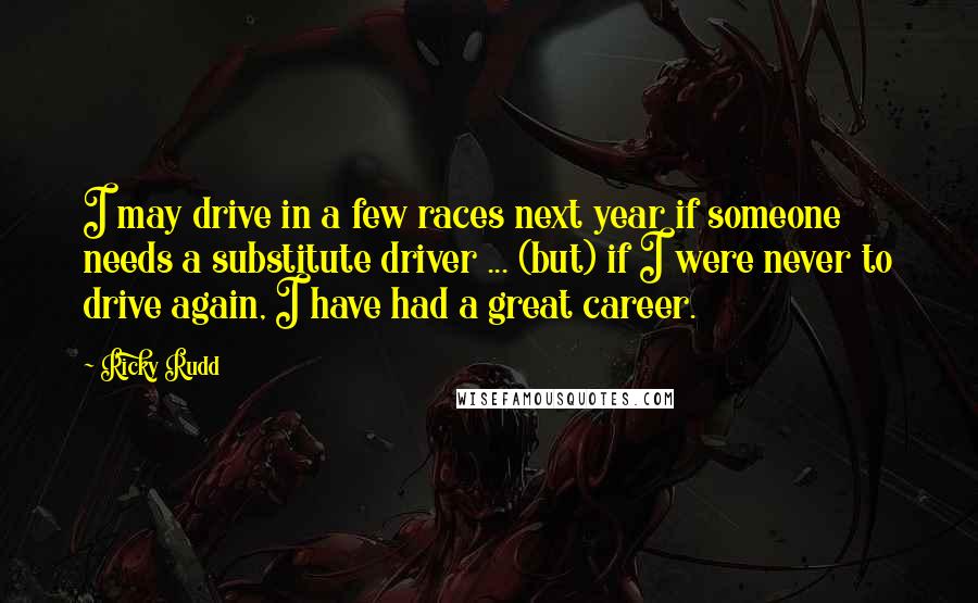 Ricky Rudd Quotes: I may drive in a few races next year if someone needs a substitute driver ... (but) if I were never to drive again, I have had a great career.