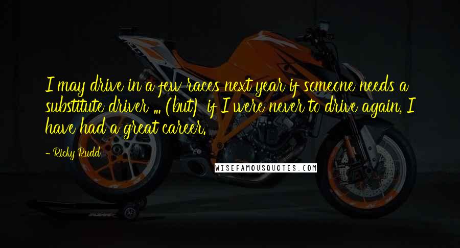Ricky Rudd Quotes: I may drive in a few races next year if someone needs a substitute driver ... (but) if I were never to drive again, I have had a great career.