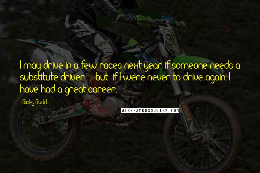 Ricky Rudd Quotes: I may drive in a few races next year if someone needs a substitute driver ... (but) if I were never to drive again, I have had a great career.