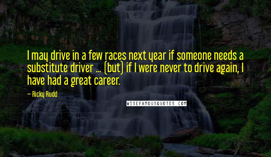 Ricky Rudd Quotes: I may drive in a few races next year if someone needs a substitute driver ... (but) if I were never to drive again, I have had a great career.