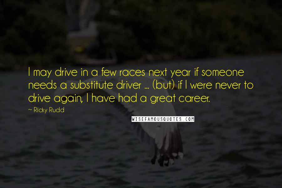 Ricky Rudd Quotes: I may drive in a few races next year if someone needs a substitute driver ... (but) if I were never to drive again, I have had a great career.