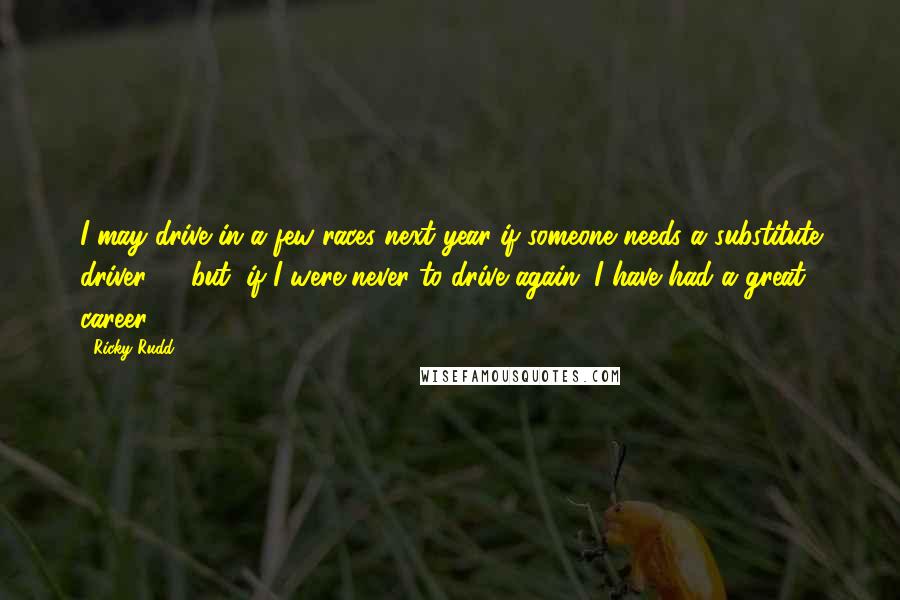 Ricky Rudd Quotes: I may drive in a few races next year if someone needs a substitute driver ... (but) if I were never to drive again, I have had a great career.