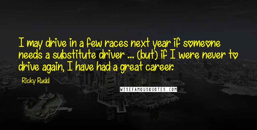 Ricky Rudd Quotes: I may drive in a few races next year if someone needs a substitute driver ... (but) if I were never to drive again, I have had a great career.