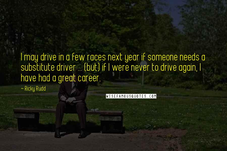 Ricky Rudd Quotes: I may drive in a few races next year if someone needs a substitute driver ... (but) if I were never to drive again, I have had a great career.
