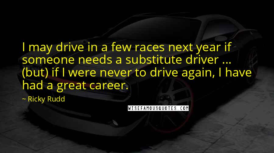 Ricky Rudd Quotes: I may drive in a few races next year if someone needs a substitute driver ... (but) if I were never to drive again, I have had a great career.