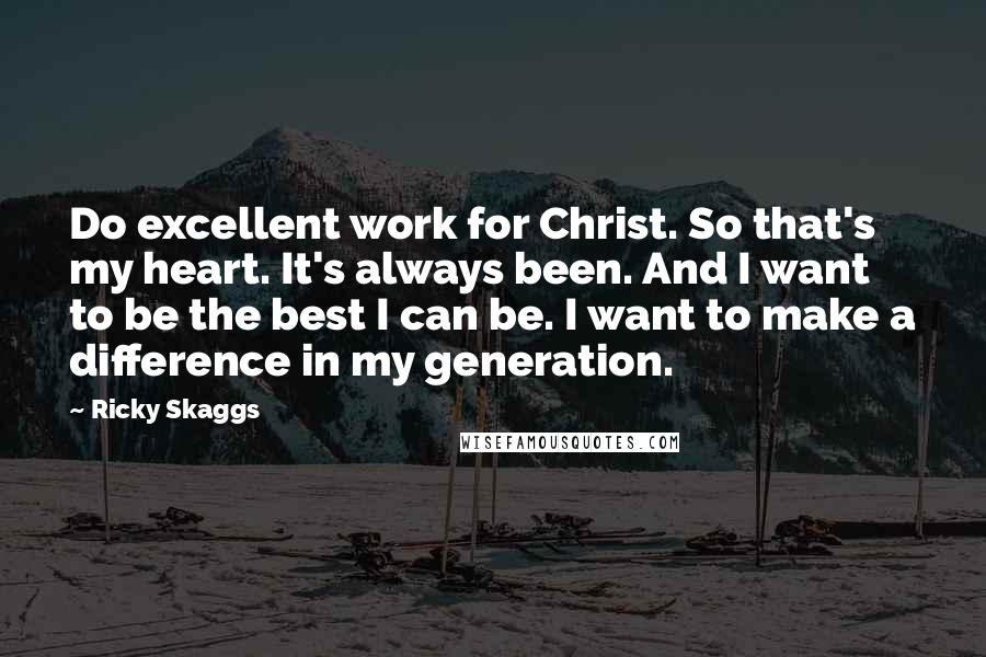 Ricky Skaggs Quotes: Do excellent work for Christ. So that's my heart. It's always been. And I want to be the best I can be. I want to make a difference in my generation.