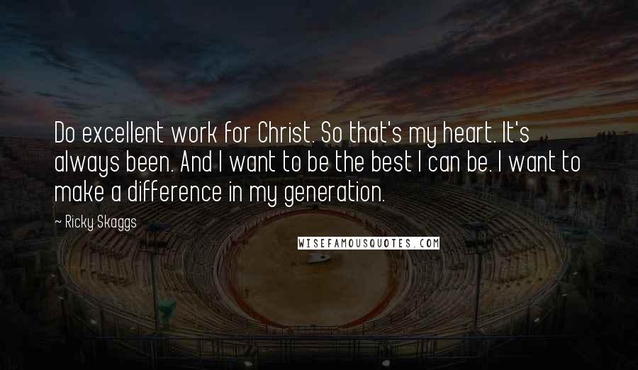 Ricky Skaggs Quotes: Do excellent work for Christ. So that's my heart. It's always been. And I want to be the best I can be. I want to make a difference in my generation.