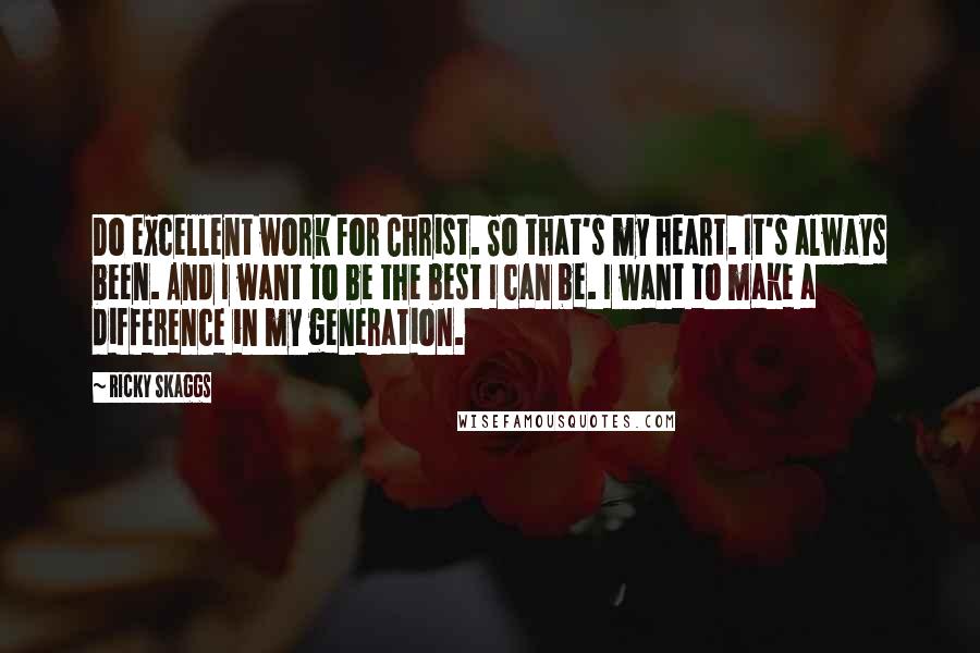 Ricky Skaggs Quotes: Do excellent work for Christ. So that's my heart. It's always been. And I want to be the best I can be. I want to make a difference in my generation.