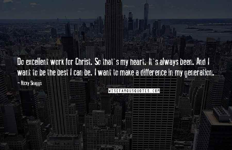 Ricky Skaggs Quotes: Do excellent work for Christ. So that's my heart. It's always been. And I want to be the best I can be. I want to make a difference in my generation.