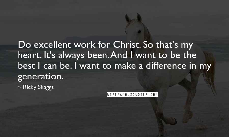 Ricky Skaggs Quotes: Do excellent work for Christ. So that's my heart. It's always been. And I want to be the best I can be. I want to make a difference in my generation.