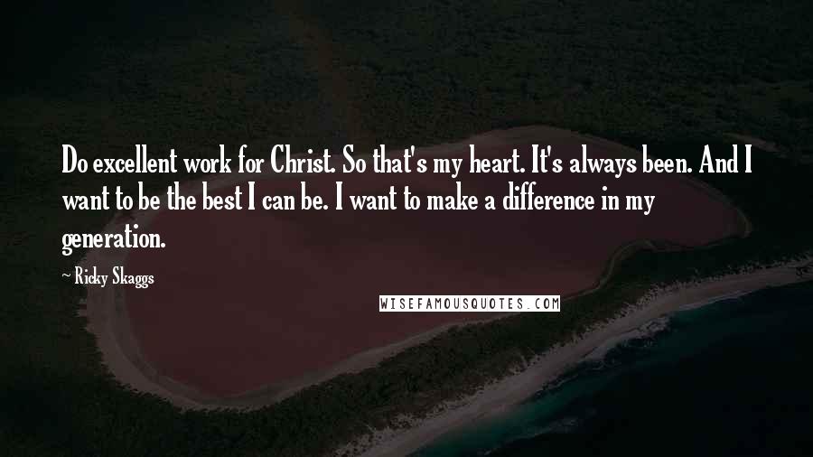 Ricky Skaggs Quotes: Do excellent work for Christ. So that's my heart. It's always been. And I want to be the best I can be. I want to make a difference in my generation.