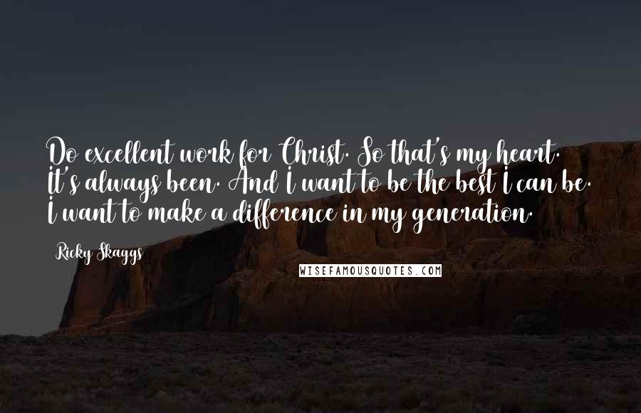 Ricky Skaggs Quotes: Do excellent work for Christ. So that's my heart. It's always been. And I want to be the best I can be. I want to make a difference in my generation.