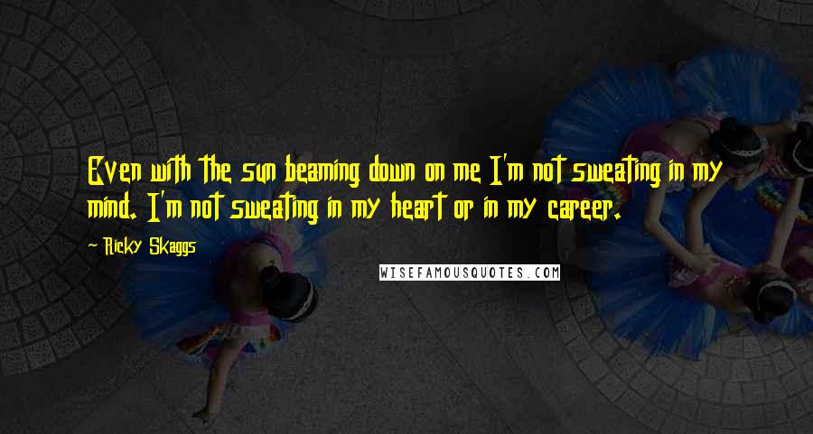 Ricky Skaggs Quotes: Even with the sun beaming down on me I'm not sweating in my mind. I'm not sweating in my heart or in my career.