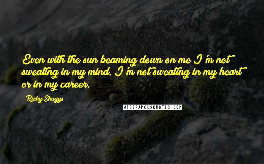 Ricky Skaggs Quotes: Even with the sun beaming down on me I'm not sweating in my mind. I'm not sweating in my heart or in my career.