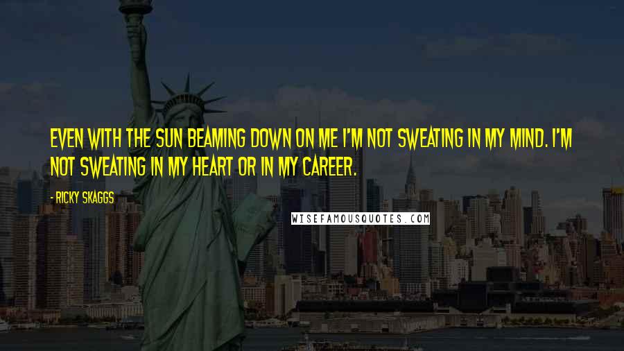 Ricky Skaggs Quotes: Even with the sun beaming down on me I'm not sweating in my mind. I'm not sweating in my heart or in my career.