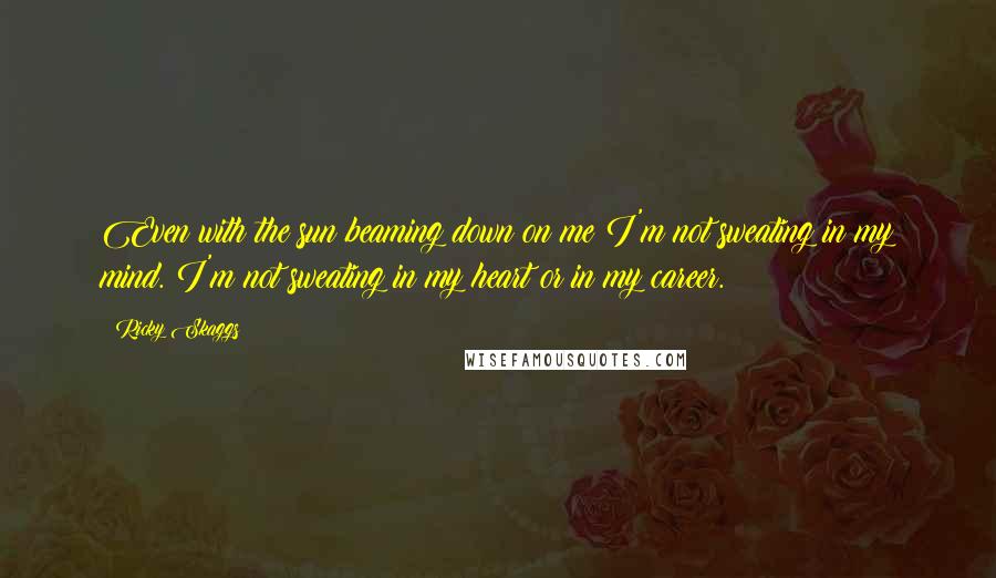 Ricky Skaggs Quotes: Even with the sun beaming down on me I'm not sweating in my mind. I'm not sweating in my heart or in my career.