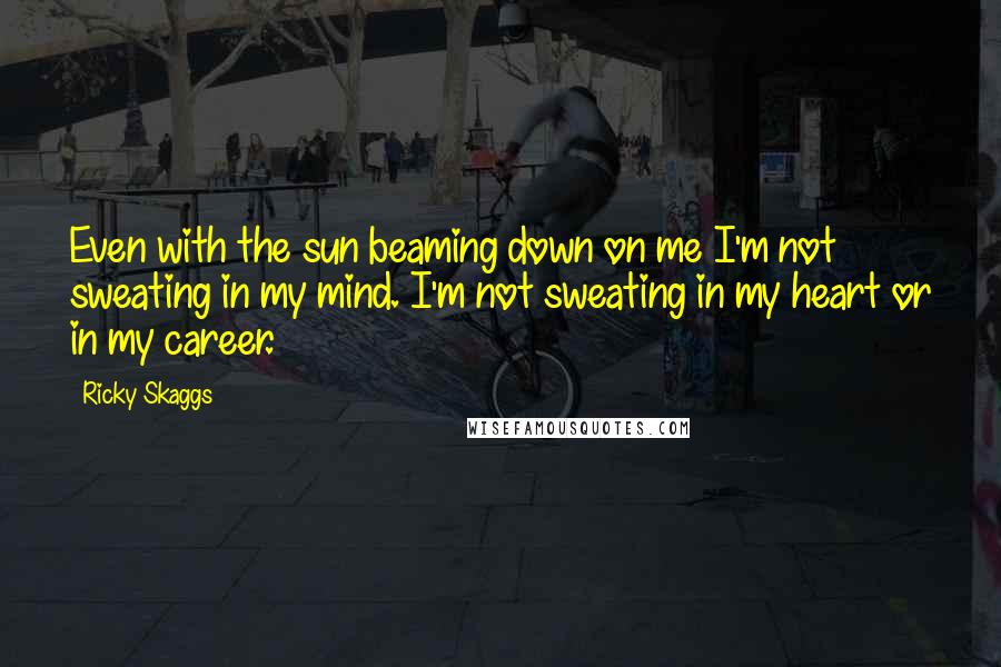 Ricky Skaggs Quotes: Even with the sun beaming down on me I'm not sweating in my mind. I'm not sweating in my heart or in my career.