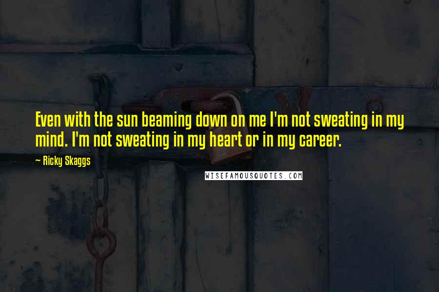 Ricky Skaggs Quotes: Even with the sun beaming down on me I'm not sweating in my mind. I'm not sweating in my heart or in my career.