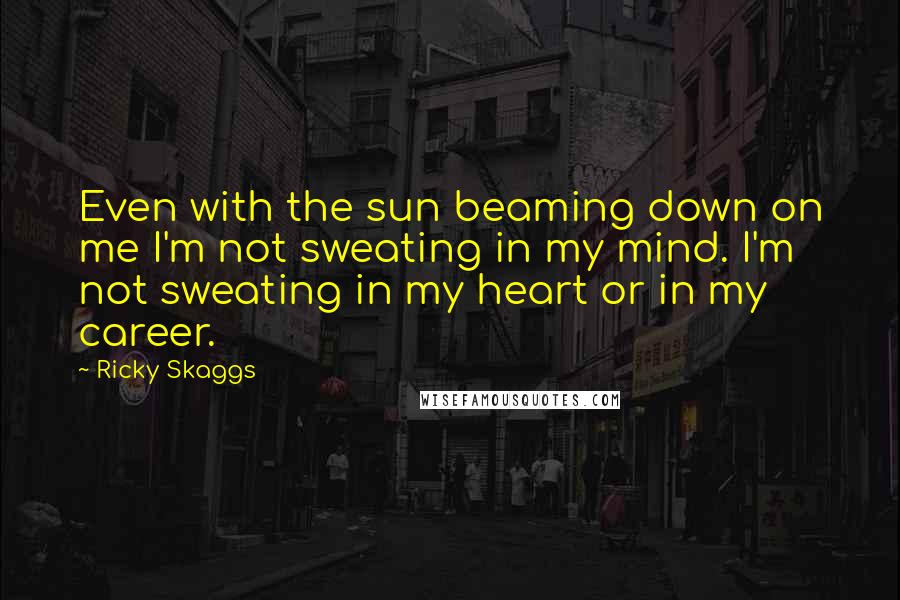 Ricky Skaggs Quotes: Even with the sun beaming down on me I'm not sweating in my mind. I'm not sweating in my heart or in my career.