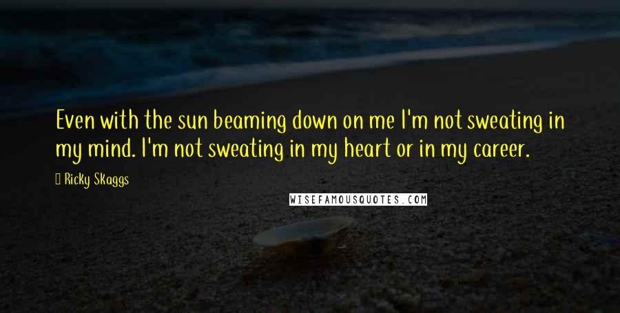 Ricky Skaggs Quotes: Even with the sun beaming down on me I'm not sweating in my mind. I'm not sweating in my heart or in my career.