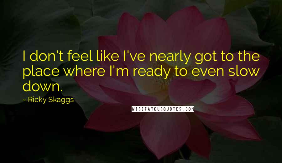 Ricky Skaggs Quotes: I don't feel like I've nearly got to the place where I'm ready to even slow down.