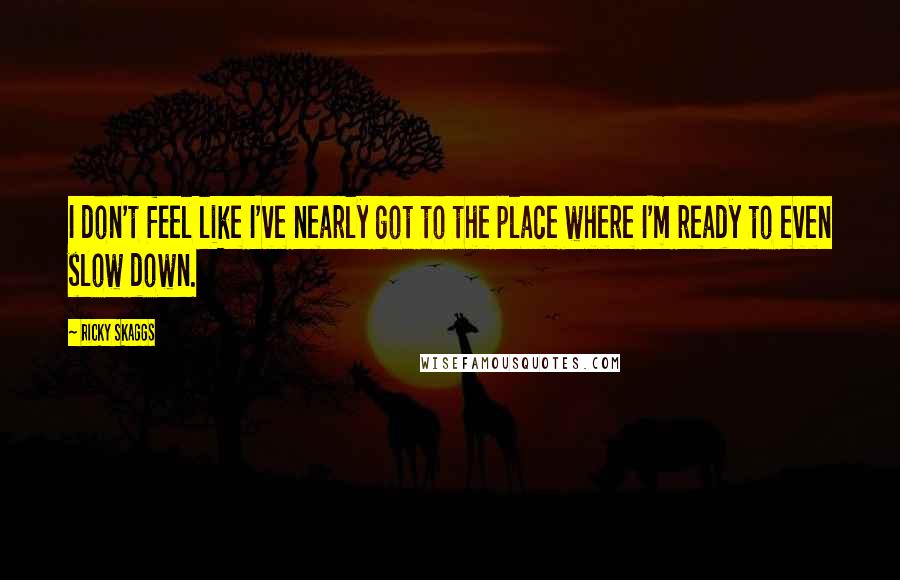 Ricky Skaggs Quotes: I don't feel like I've nearly got to the place where I'm ready to even slow down.