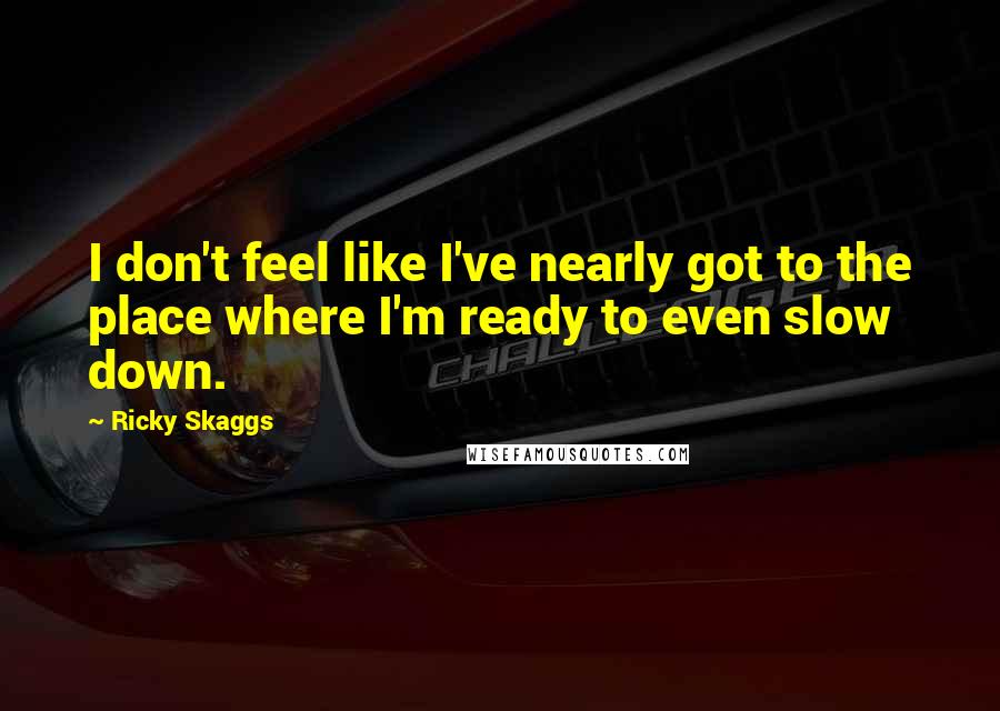 Ricky Skaggs Quotes: I don't feel like I've nearly got to the place where I'm ready to even slow down.