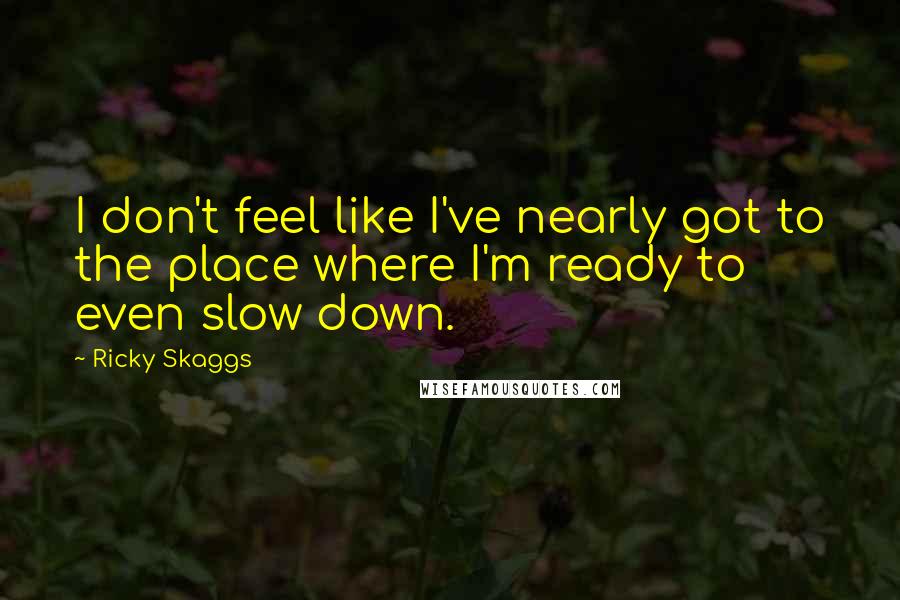 Ricky Skaggs Quotes: I don't feel like I've nearly got to the place where I'm ready to even slow down.