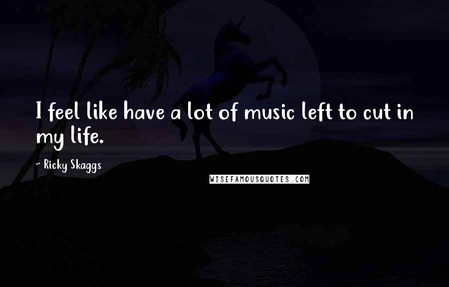 Ricky Skaggs Quotes: I feel like have a lot of music left to cut in my life.