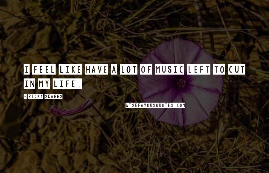 Ricky Skaggs Quotes: I feel like have a lot of music left to cut in my life.