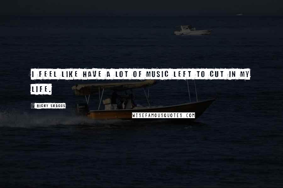 Ricky Skaggs Quotes: I feel like have a lot of music left to cut in my life.