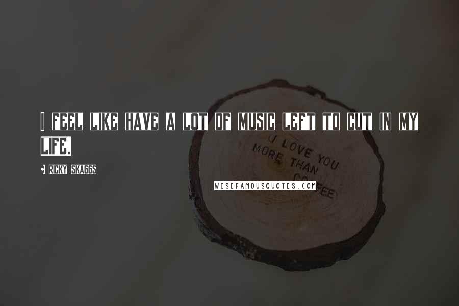 Ricky Skaggs Quotes: I feel like have a lot of music left to cut in my life.