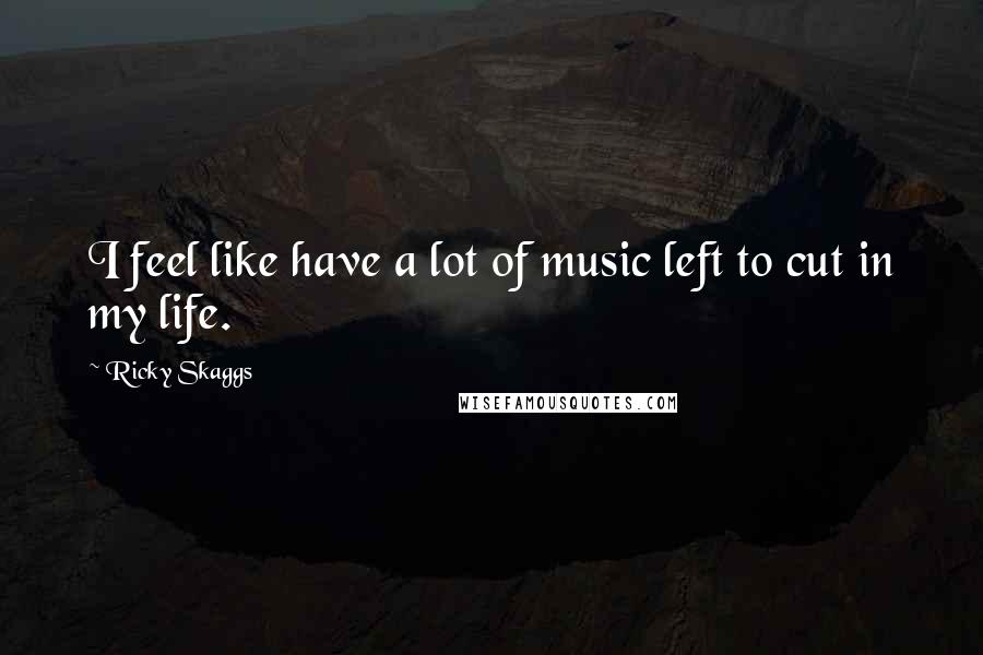 Ricky Skaggs Quotes: I feel like have a lot of music left to cut in my life.