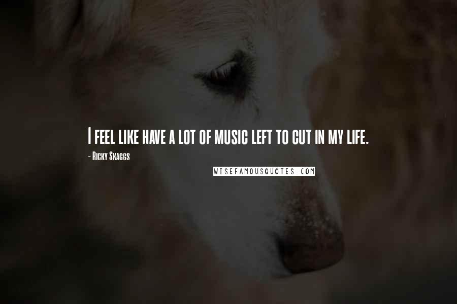Ricky Skaggs Quotes: I feel like have a lot of music left to cut in my life.