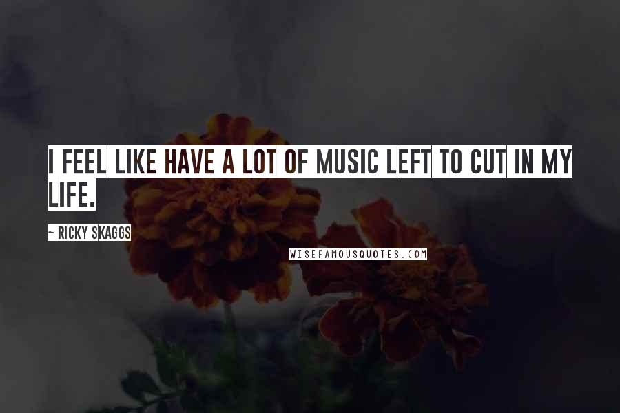 Ricky Skaggs Quotes: I feel like have a lot of music left to cut in my life.