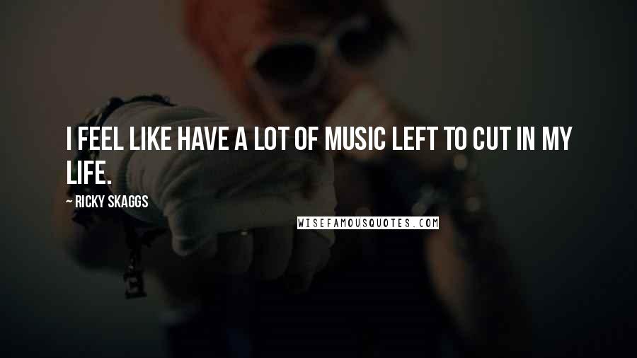 Ricky Skaggs Quotes: I feel like have a lot of music left to cut in my life.