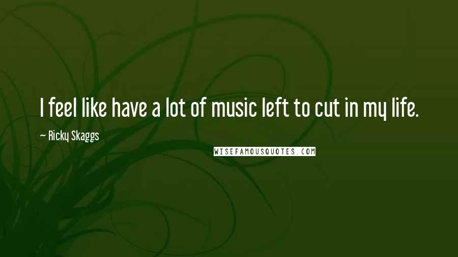 Ricky Skaggs Quotes: I feel like have a lot of music left to cut in my life.